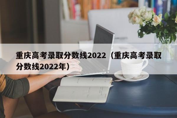 重庆高考录取分数线2022（重庆高考录取分数线2022年）