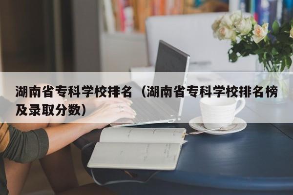 湖南省专科学校排名（湖南省专科学校排名榜及录取分数）