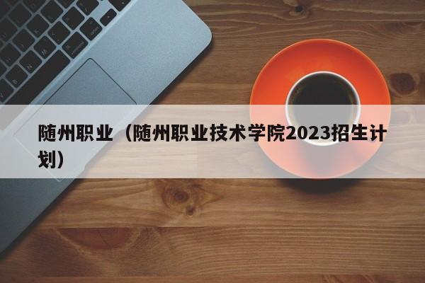 随州职业（随州职业技术学院2023招生计划）