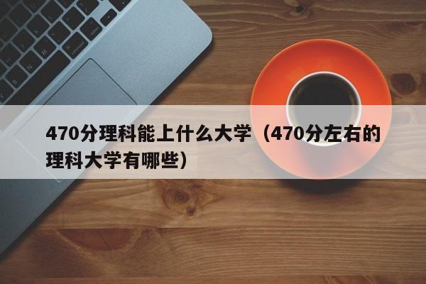 470分理科能上什么大学（470分左右的理科大学有哪些）