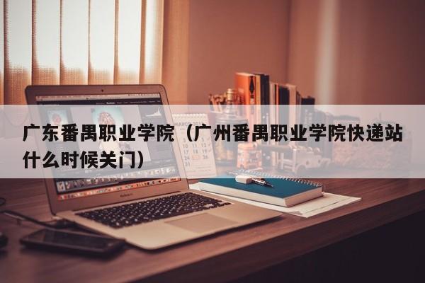 广东番禺职业学院（广州番禺职业学院快递站什么时候关门）