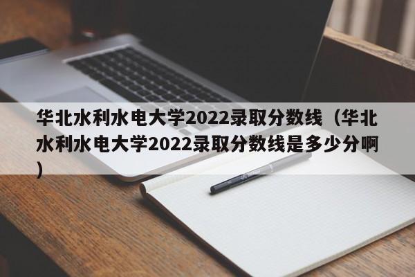 华北水利水电大学2022录取分数线（华北水利水电大学2022录取分数线是多少分啊）