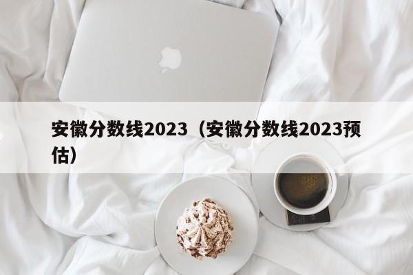 安徽分数线2023（安徽分数线2023预估）