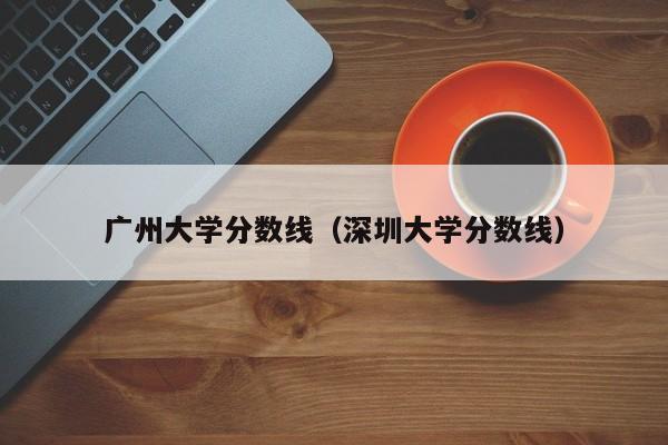 广州大学分数线（深圳大学分数线）