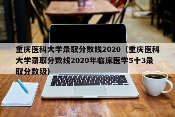 重庆医科大学录取分数线2020（重庆医科大学录取分数线2020年临床医学5十3录取分数级）