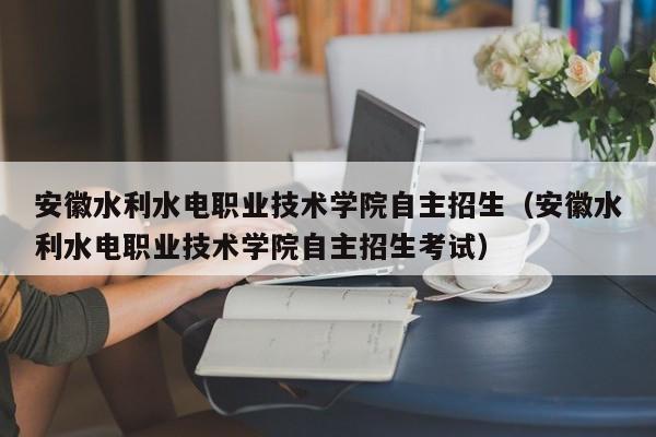 安徽水利水电职业技术学院自主招生（安徽水利水电职业技术学院自主招生考试）