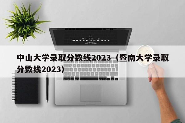 中山大学录取分数线2023（暨南大学录取分数线2023）