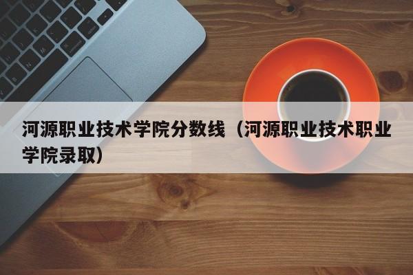 河源职业技术学院分数线（河源职业技术职业学院录取）