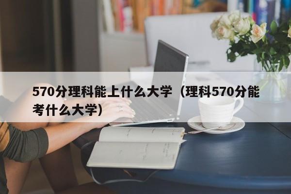 570分理科能上什么大学（理科570分能考什么大学）