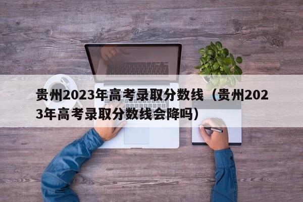 贵州2023年高考录取分数线（贵州2023年高考录取分数线会降吗）