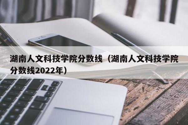 湖南人文科技学院分数线（湖南人文科技学院分数线2022年）