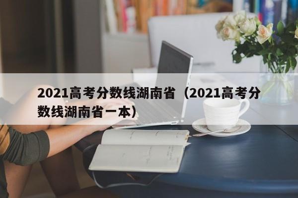 2021高考分数线湖南省（2021高考分数线湖南省一本）