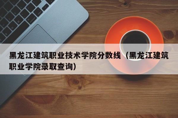 黑龙江建筑职业技术学院分数线（黑龙江建筑职业学院录取查询）