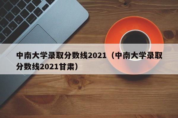 中南大学录取分数线2021（中南大学录取分数线2021甘肃）