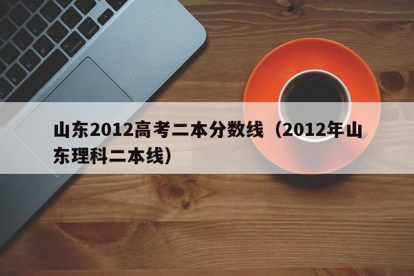 山东2012高考二本分数线（2012年山东理科二本线）