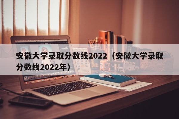 安徽大学录取分数线2022（安徽大学录取分数线2022年）