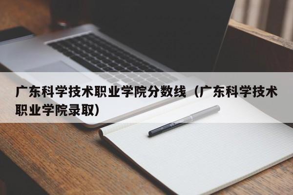 广东科学技术职业学院分数线（广东科学技术职业学院录取）