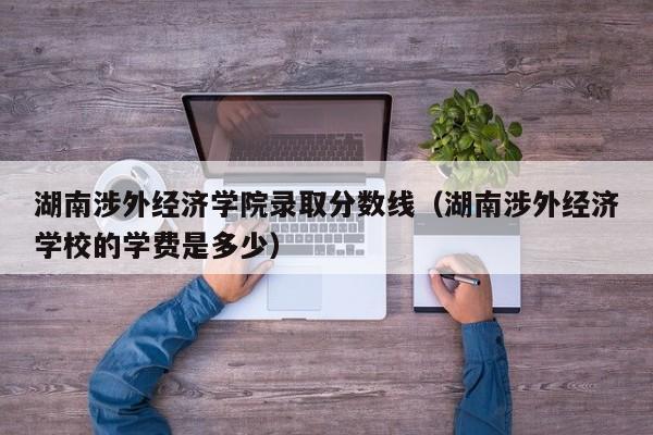 湖南涉外经济学院录取分数线（湖南涉外经济学校的学费是多少）