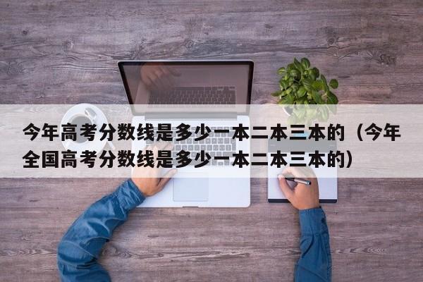 今年高考分数线是多少一本二本三本的（今年全国高考分数线是多少一本二本三本的）