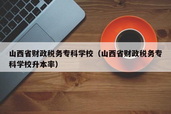 山西省财政税务专科学校（山西省财政税务专科学校升本率）