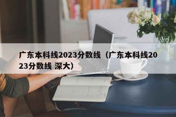 广东本科线2023分数线（广东本科线2023分数线 深大）