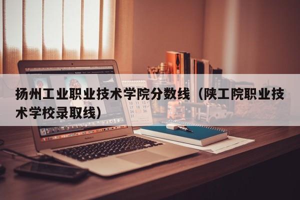 扬州工业职业技术学院分数线（陕工院职业技术学校录取线）