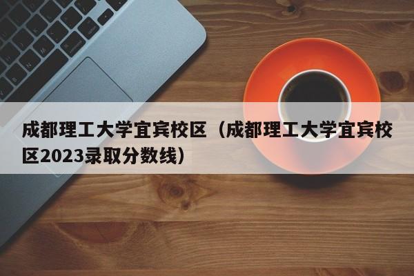 成都理工大学宜宾校区（成都理工大学宜宾校区2023录取分数线）