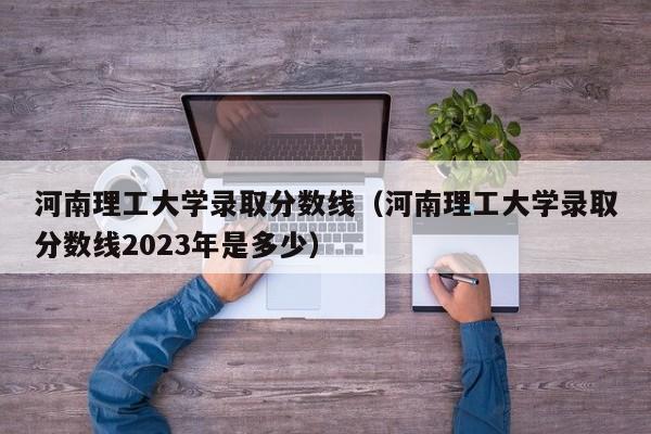 河南理工大学录取分数线（河南理工大学录取分数线2023年是多少）