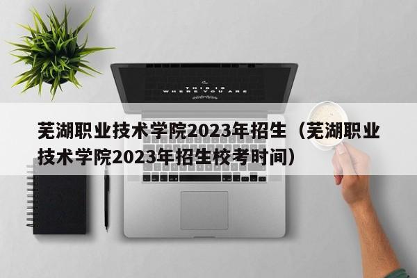 芜湖职业技术学院2023年招生（芜湖职业技术学院2023年招生校考时间）