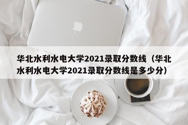 华北水利水电大学2021录取分数线（华北水利水电大学2021录取分数线是多少分）