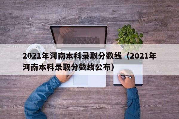 2021年河南本科录取分数线（2021年河南本科录取分数线公布）