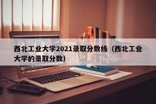 西北工业大学2021录取分数线（西北工业大学的录取分数）