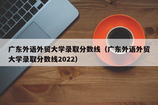 广东外语外贸大学录取分数线（广东外语外贸大学录取分数线2022）