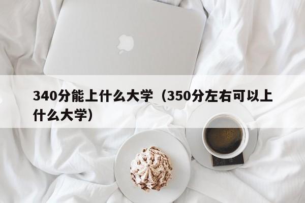 340分能上什么大学（350分左右可以上什么大学）