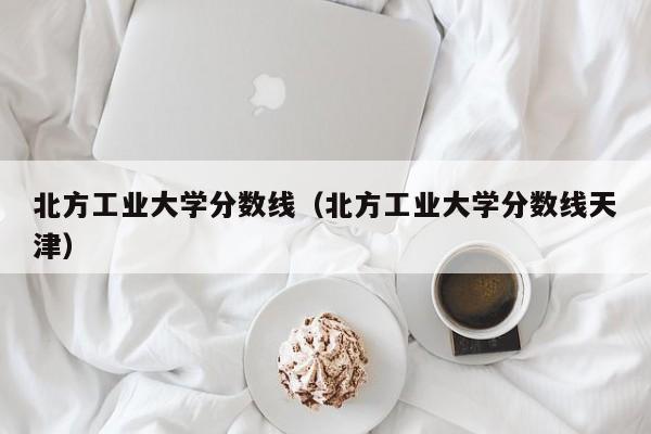 北方工业大学分数线（北方工业大学分数线天津）