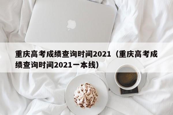 重庆高考成绩查询时间2021（重庆高考成绩查询时间2021一本线）