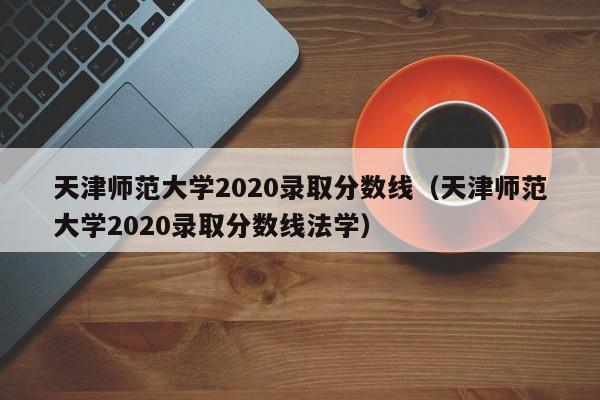 天津师范大学2020录取分数线（天津师范大学2020录取分数线法学）