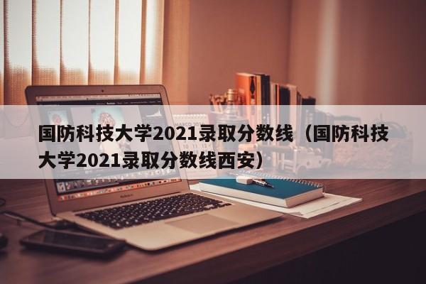 国防科技大学2021录取分数线（国防科技大学2021录取分数线西安）