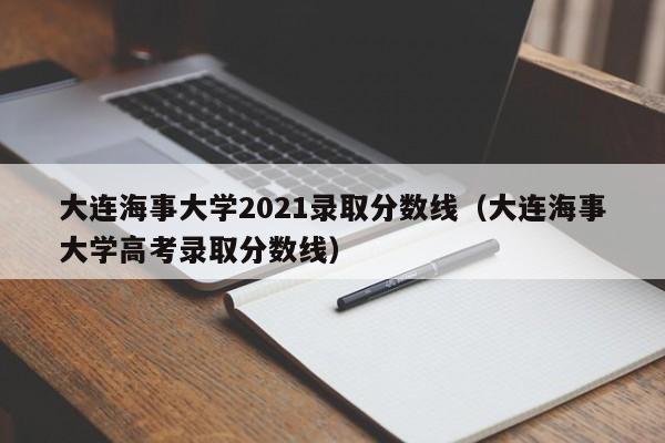 大连海事大学2021录取分数线（大连海事大学高考录取分数线）