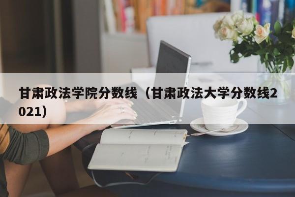 甘肃政法学院分数线（甘肃政法大学分数线2021）