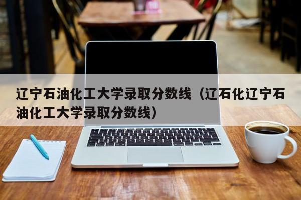 辽宁石油化工大学录取分数线（辽石化辽宁石油化工大学录取分数线）