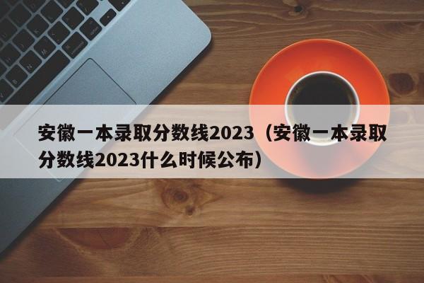 安徽一本录取分数线2023（安徽一本录取分数线2023什么时候公布）