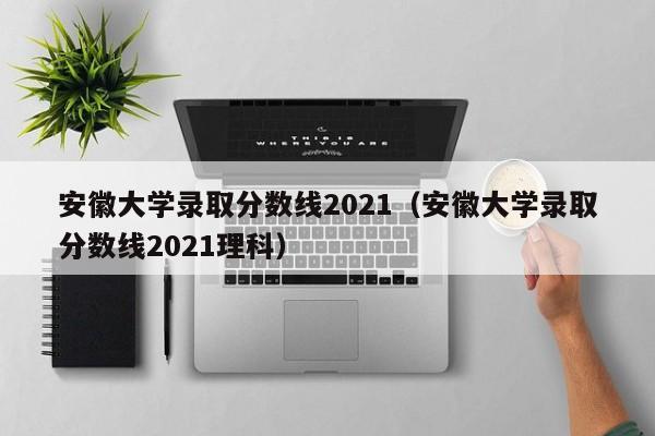 安徽大学录取分数线2021（安徽大学录取分数线2021理科）