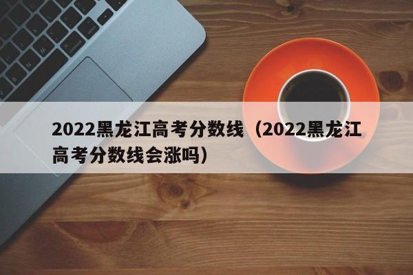 2022黑龙江高考分数线（2022黑龙江高考分数线会涨吗）