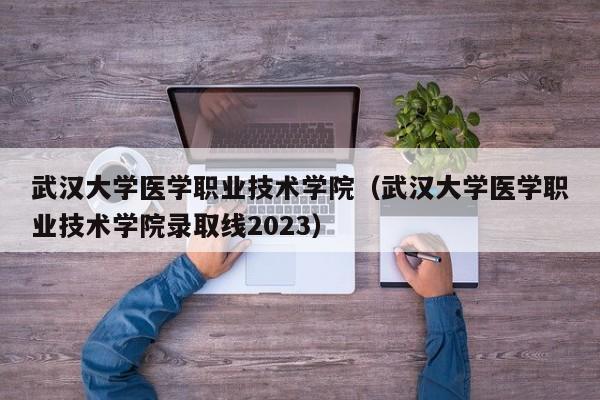 武汉大学医学职业技术学院（武汉大学医学职业技术学院录取线2023）