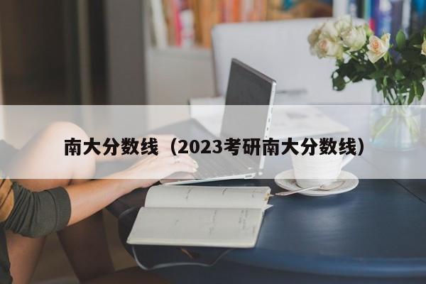 南大分数线（2023考研南大分数线）