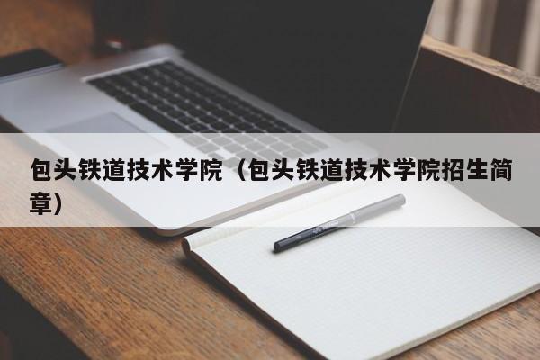 包头铁道技术学院（包头铁道技术学院招生简章）