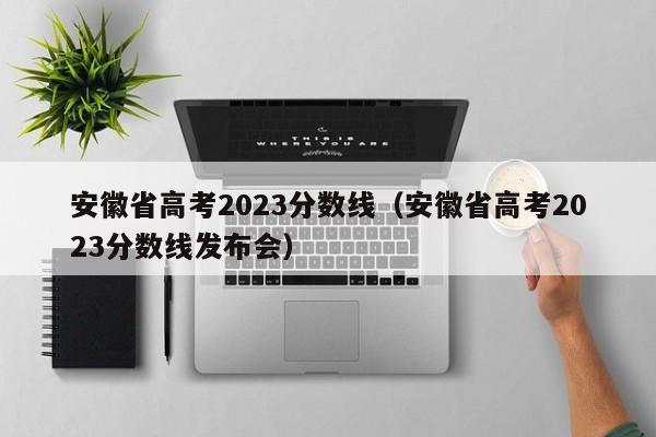 安徽省高考2023分数线（安徽省高考2023分数线发布会）