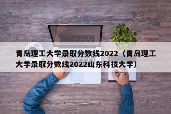 青岛理工大学录取分数线2022（青岛理工大学录取分数线2022山东科技大学）