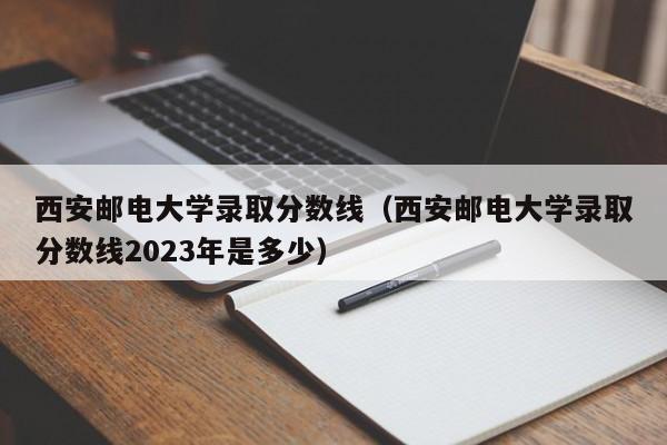 西安邮电大学录取分数线（西安邮电大学录取分数线2023年是多少）